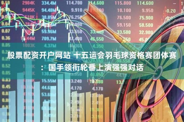 股票配资开户网站 十五运会羽毛球资格赛团体赛：国手领衔轮番上演强强对话