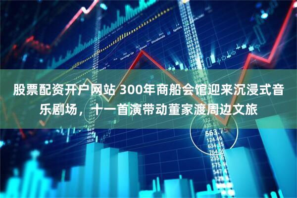 股票配资开户网站 300年商船会馆迎来沉浸式音乐剧场，十一首演带动董家渡周边文旅