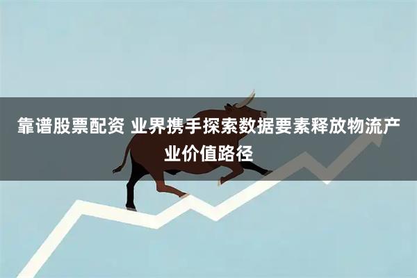 靠谱股票配资 业界携手探索数据要素释放物流产业价值路径