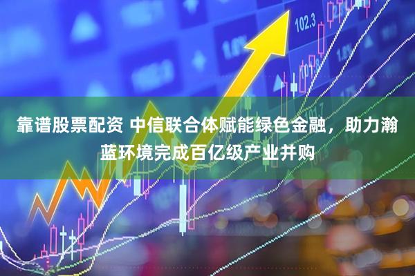 靠谱股票配资 中信联合体赋能绿色金融，助力瀚蓝环境完成百亿级产业并购