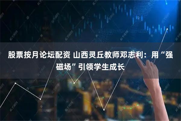 股票按月论坛配资 山西灵丘教师邓志利：用“强磁场”引领学生成长
