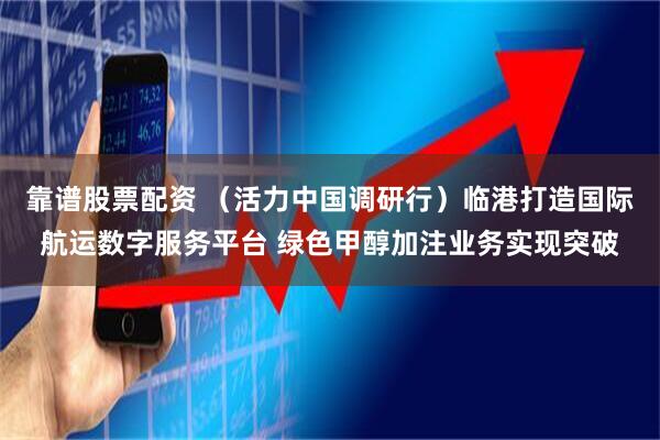 靠谱股票配资 （活力中国调研行）临港打造国际航运数字服务平台 绿色甲醇加注业务实现突破
