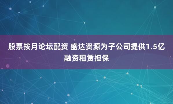 股票按月论坛配资 盛达资源为子公司提供1.5亿融资租赁担保